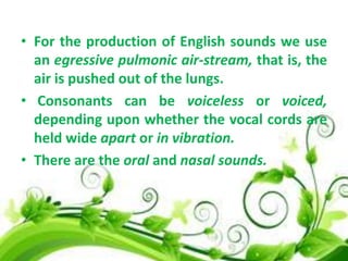 • For the production of English sounds we use
an egressive pulmonic air-stream, that is, the
air is pushed out of the lungs.
• Consonants can be voiceless or voiced,
depending upon whether the vocal cords are
held wide apart or in vibration.
• There are the oral and nasal sounds.

 