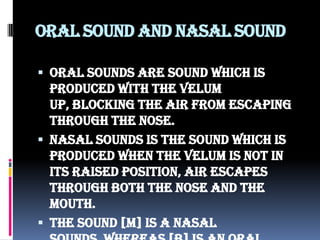 Oral sound and nasal sound
 Oral sounds are sound which is
produced with the velum
up, blocking the air from escaping
through the nose.
 Nasal sounds is the sound which is
produced when the velum is not in
its raised position, air escapes
through both the nose and the
mouth.
 The sound [m] is a nasal
 
