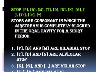 Stop [p], [b], [m], [t], [d], [n], [k], [g], [
], [t⨜], [d3], [?]
Stops are consonant in which the
airstream is completely blocked
in the oral cavity for a short
period.
1. [p], [b] and [m] are bilabial stop
2. [t], [d] and [n] are alveolar
stop
3. [k], [g], and [ ] are velar stop
 