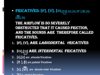  Fricatives: [f], [v], [Ө],[
ᶞ], [s], [z], [⨜], [3], [x],
[⨜], [h]
The airflow is so severely
obstructed that it caused friction,
and the sounds are therefore called
fricatives.
1. [f], [v], are labiodental fricatives
2. [Ө],[
ᶞ] are interdental fricatives
3. [s],[z] are alveolar fricatives
4. [⨜], [3] are palatal fricatives
5. [x], [⨜] are denote velar fricatives
 