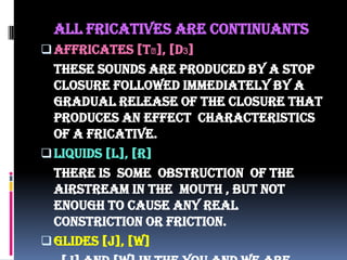 All fricatives are continuants
Affricates [t⨜], [d3]
These sounds are produced by a stop
closure followed immediately by a
gradual release of the closure that
produces an effect characteristics
of a fricative.
Liquids [l], [r]
There is some obstruction of the
airstream in the mouth , but not
enough to cause any real
constriction or friction.
Glides [j], [w]
 