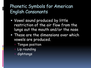 Phonetic Symbols for American
English Consonants
 Vowel sound produced by little
restriction of the air flow from the
lungs out the mouth and/or the nose
 These are the dimensions over which
vowels are produced.
 Tongue position
 Lip rounding
 diphtongs
 