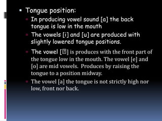  Tongue position:
 In producing vowel sound [a] the back
tongue is low in the mouth
 The vowels [i] and [u] are produced with
slightly lowered tongue positions.
 The vowel [⨜] is produces with the front part of
the tongue low in the mouth. The vowel [e] and
[o] are mid vowels. Produces by raising the
tongue to a position midway.
 The vowel [a] the tongue is not strictly high nor
low, front nor back.
 
