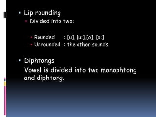  Lip rounding
 Divided into two:
 Rounded : [u], [u:],[o], [o:]
 Unrounded : the other sounds
 Diphtongs
Vowel is divided into two monophtong
and diphtong.
 