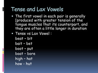 Tense and Lax Vowels
 The first vowel in each pair is generally
[produced with greater tension of the
tongue muscles that its counterpart, and
they are often a little longer in duration
 Tense vs Lax Vowel :
beat – bit
bait – bet
boot – put
boat – bore
high – hat
how - hut
 