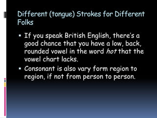 Different (tongue) Strokes for Different
Folks
 If you speak British English, there’s a
good chance that you have a low, back,
rounded vowel in the word hot that the
vowel chart lacks.
 Consonant is also vary form region to
region, if not from person to person.
 