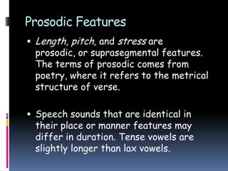 Prosodic Features
 Length, pitch, and stress are
prosodic, or suprasegmental features.
The terms of prosodic comes from
poetry, where it refers to the metrical
structure of verse.
 Speech sounds that are identical in
their place or manner features may
differ in duration. Tense vowels are
slightly longer than lax vowels.
 