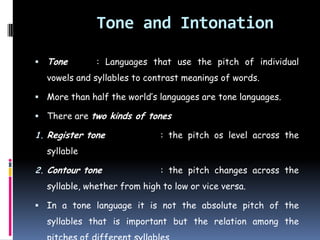 Tone and Intonation
 Tone : Languages that use the pitch of individual
vowels and syllables to contrast meanings of words.
 More than half the world’s languages are tone languages.
 There are two kinds of tones
1. Register tone : the pitch os level across the
syllable
2. Contour tone : the pitch changes across the
syllable, whether from high to low or vice versa.
 In a tone language it is not the absolute pitch of the
syllables that is important but the relation among the
 