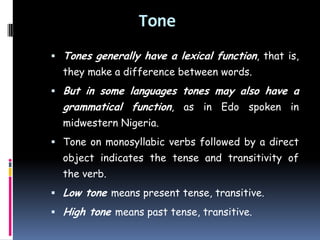 Tone
 Tones generally have a lexical function, that is,
they make a difference between words.
 But in some languages tones may also have a
grammatical function, as in Edo spoken in
midwestern Nigeria.
 Tone on monosyllabic verbs followed by a direct
object indicates the tense and transitivity of
the verb.
 Low tone means present tense, transitive.
 High tone means past tense, transitive.
 