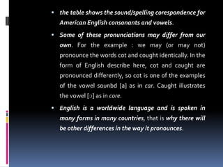  the table shows the sound/spelling corespondence for
American English consonants and vowels.
 Some of these pronunciations may differ from our
own. For the example : we may (or may not)
pronounce the words cot and cought identically. In the
form of English describe here, cot and caught are
pronounced differently, so cot is one of the examples
of the vowel sounbd [a] as in car. Caught illustrates
the vowel [ɔ] as in core.
 English is a worldwide language and is spoken in
many forms in many countries, that is why there will
be other differences in the way it pronounces.
 