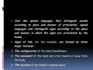  Just like spoken languages that distinguish sounds
according to place and manner of articulation, signed
languages also distinguish signs according to the place
and manner in which the signs are articulated by the
hands.
 Signs of ASL, for the example, are formed by three
major features :
1. The configuration of the hand (handshape)
2. The movement of the hand and arms toward or away from
the body
3. The location of the hands in signing space
 
