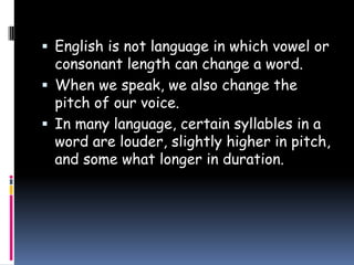  English is not language in which vowel or
consonant length can change a word.
 When we speak, we also change the
pitch of our voice.
 In many language, certain syllables in a
word are louder, slightly higher in pitch,
and some what longer in duration.
 
