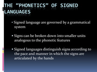 THE “PHONETICS” OF SIGNED
LANGUAGES
• Signed language are governed by a grammatical
system
 Signs can be broken down into smaller units
analogous to the phonetic features
 Signed languages distinguish signs according to
the pace and manner in which the signs are
articulated by the hands
 