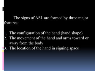 The signs of ASL are formed by three major
features:
1. The configuration of the hand (hand shape)
2. The movement of the hand and arms toward or
away from the body
3. The location of the hand in signing space
 