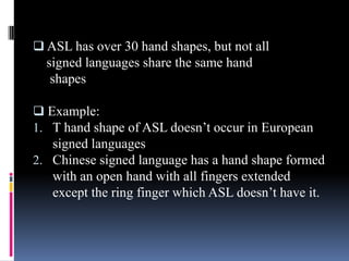  ASL has over 30 hand shapes, but not all
signed languages share the same hand
shapes
 Example:
1. T hand shape of ASL doesn’t occur in European
signed languages
2. Chinese signed language has a hand shape formed
with an open hand with all fingers extended
except the ring finger which ASL doesn’t have it.
 
