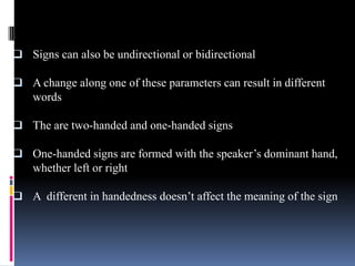  Signs can also be undirectional or bidirectional
 A change along one of these parameters can result in different
words
 The are two-handed and one-handed signs
 One-handed signs are formed with the speaker’s dominant hand,
whether left or right
 A different in handedness doesn’t affect the meaning of the sign
 
