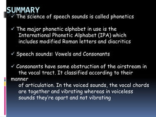 SUMMARY
 The science of speech sounds is called phonetics
 The major phonetic alphabet in use is the
International Phonetic Alphabet (IPA) which
includes modified Roman letters and diacritics
 Speech sounds: Vowels and Consonants
 Consonants have some obstruction of the airstream in
the vocal tract. It classified according to their
manner
of articulation. In the voiced sounds, the vocal chords
are together and vibrating whereas in voiceless
sounds they’re apart and not vibrating
 