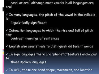 consonants, may be
nasal or oral, although most vowels in all languages are
oral
 In many languages, the pitch of the vowel in the syllable
is
linguistically significant
 Intonation languages in which the rise and fall of pitch
may
contrast meanings of sentences
 English also uses stress to distinguish different words
 In sign languages there are “phonetic”features analogous
to
those spoken languages
 In ASL, these are hand shape, movement, and location
 