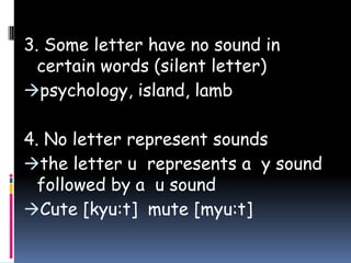 3. Some letter have no sound in
certain words (silent letter)
psychology, island, lamb
4. No letter represent sounds
the letter u represents a y sound
followed by a u sound
Cute [kyu:t] mute [myu:t]
 