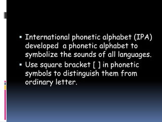  International phonetic alphabet (IPA)
developed a phonetic alphabet to
symbolize the sounds of all languages.
 Use square bracket [ ] in phonetic
symbols to distinguish them from
ordinary letter.
 