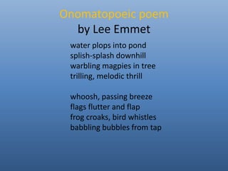 Onomatopoeic poem 
by Lee Emmet 
water plops into pond 
splish-splash downhill 
warbling magpies in tree 
trilling, melodic thrill 
whoosh, passing breeze 
flags flutter and flap 
frog croaks, bird whistles 
babbling bubbles from tap 
 