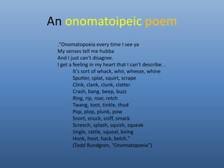 An onomatoipeic poem 
."Onomatopoeia every time I see ya 
My senses tell me hubba 
And I just can't disagree. 
I get a feeling in my heart that I can't describe. . 
It's sort of whack, whir, wheeze, whine 
Sputter, splat, squirt, scrape 
Clink, clank, clunk, clatter 
Crash, bang, beep, buzz 
Ring, rip, roar, retch 
Twang, toot, tinkle, thud 
Pop, plop, plunk, pow 
Snort, snuck, sniff, smack 
Screech, splash, squish, squeak 
Jingle, rattle, squeal, boing 
Honk, hoot, hack, belch." 
(Todd Rundgren, "Onomatopoeia") 
 