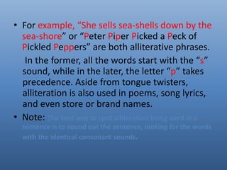 • For example, “She sells sea-shells down by the 
sea-shore” or “Peter Piper Picked a Peck of 
Pickled Peppers” are both alliterative phrases. 
In the former, all the words start with the “s” 
sound, while in the later, the letter “p” takes 
precedence. Aside from tongue twisters, 
alliteration is also used in poems, song lyrics, 
and even store or brand names. 
• Note: The best way to spot alliteration being used in a 
sentence is to sound out the sentence, looking for the words 
with the identical consonant sounds. 
 
