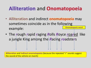 and 
and indirect may 
sometimes coincide as in the following 
example: 
Onomatopoeic word 
• The rough rapid raging Rolls Royce roared like 
a jungle King among the Racing roadsters 
Alliteration and Indirect onomatopoeia (because the repeated “r” sounds suggest 
the sound of the vehicle on march) 
 