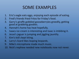 SOME EXAMPLES 
1. Eric’s eagle eats eggs, enjoying each episode of eating. 
2. Fred’s friends fried Fritos for Friday’s food. 
3. Garry’s giraffe gobbled gooseberryies greedily, getting 
good at grabbing goodies. 
4. Hannah’s home has heat hopefully. 
5. Isaacs ice cream is interesting and Isaac is imbibing it. 
6. Jesse’s jaguar is jumping and jiggling jauntily. 
7. Kim’s kid’s kept kiting. 
8. Larry’s lizard likes leaping leopards. 
9. Mike’s microphone made much music. 
10. Nick’s nephew needed new notebooks now not never. 
 