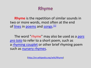 Rhyme is the repetition of similar sounds in 
two or more words, most often at the end 
of lines in poems and songs.[1] 
The word "rhyme" may also be used as a pars 
pro toto to refer to a short poem, such as 
a rhyming couplet or other brief rhyming poem 
such as nursery rhymes. 
(http://en.wikipedia.org/wiki/Rhyme) 
 