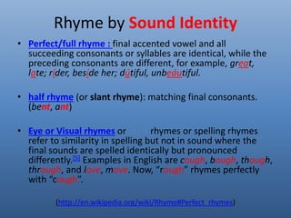Rhyme by Sound Identity 
• Perfect/full rhyme : final accented vowel and all 
succeeding consonants or syllables are identical, while the 
preceding consonants are different, for example, great, 
late; ríder, besíde her; dútiful, unbeáutiful. 
• half rhyme (or slant rhyme): matching final consonants. 
(bent, ant) 
• Eye or Visual rhymes or sight rhymes or spelling rhymes 
refer to similarity in spelling but not in sound where the 
final sounds are spelled identically but pronounced 
differently.[5] Examples in English are cough, bough, though, 
through, and love, move. Now, “rough” rhymes perfectly 
with “cough”. 
(http://en.wikipedia.org/wiki/Rhyme#Perfect_rhymes) 
 