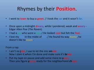 Rhymes by their Position. 
• I went to town to buy a gown. / I took the car and it wasn’t far. 
• Once upon a midnight dreary, while I pondered, weak and weary - 
Edgar Allen Poe (The Raven). 
• I had a cat who wore a hat. / He looked cool but felt the fool. 
• I lost my dog in the midst of fog. / He found his way , he 
doesn't like to . 
From a rap: 
• I ain’t no joke, I use to let the mic smoke 
Now I slam it when I’m done and make sure it’s broke 
• Put my tape on pause and add some more to yours 
Then you figure you’re ready for the neighborhood chores 
 