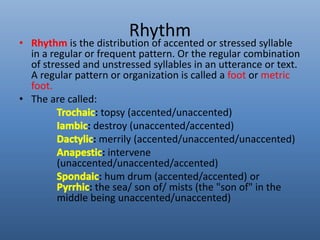 Rhythm 
• Rhythm is the distribution of accented or stressed syllable 
in a regular or frequent pattern. Or the regular combination 
of stressed and unstressed syllables in an utterance or text. 
A regular pattern or organization is called a foot or metric 
foot. 
• The are called: 
: topsy (accented/unaccented) 
: destroy (unaccented/accented) 
: merrily (accented/unaccented/unaccented) 
: intervene 
(unaccented/unaccented/accented) 
: hum drum (accented/accented) or 
: the sea/ son of/ mists (the "son of" in the 
middle being unaccented/unaccented) 
 