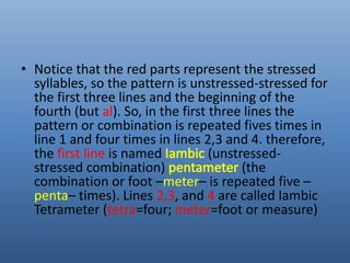 • Notice that the red parts represent the stressed 
syllables, so the pattern is unstressed-stressed for 
the first three lines and the beginning of the 
fourth (but al). So, in the first three lines the 
pattern or combination is repeated fives times in 
line 1 and four times in lines 2,3 and 4. therefore, 
the first line is named (unstressed-stressed 
combination) (the 
combination or foot –meter– is repeated five – 
penta– times). Lines 2,3, and 4 are called Iambic 
Tetrameter (tetra=four; meter=foot or measure) 
 