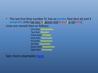 • The last line (line number 5) has an Iambic foot (but al) and 3 
anapestic ones (so cou rá geous and proud ly sincere). 
Lines are named then as follows: 
One foot: Monometer 
Two feet: Dimeter 
Three feet: Trimeter 
Four feet: Tetrameter 
Five feet: Pentameter 
Six feet: Hexameter 
Seven feet: Heptameter 
Eight feet: Octameter 
See more examples here 
