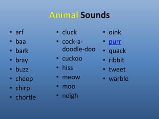 Sounds 
• arf 
• baa 
• bark 
• bray 
• buzz 
• cheep 
• chirp 
• chortle 
• cluck 
• cock-a-doodle- 
doo 
• cuckoo 
• hiss 
• meow 
• moo 
• neigh 
• oink 
• purr 
• quack 
• ribbit 
• tweet 
• warble 
 