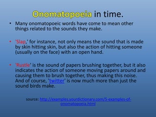 in time. 
• Many onomatopoeic words have come to mean other 
things related to the sounds they make. 
• 'Slap,' for instance, not only means the sound that is made 
by skin hitting skin, but also the action of hitting someone 
(usually on the face) with an open hand. 
• 'Rustle' is the sound of papers brushing together, but it also 
indicates the action of someone moving papers around and 
causing them to brush together, thus making this noise. 
And of course, 'twitter' is now much more than just the 
sound birds make. 
source: http://examples.yourdictionary.com/5-examples-of-onomatopoeia. 
html 
 
