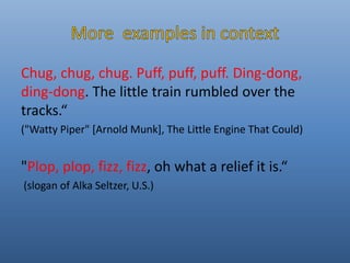 Chug, chug, chug. Puff, puff, puff. Ding-dong, 
ding-dong. The little train rumbled over the 
tracks.“ 
("Watty Piper" [Arnold Munk], The Little Engine That Could) 
"Plop, plop, fizz, fizz, oh what a relief it is.“ 
(slogan of Alka Seltzer, U.S.) 
 