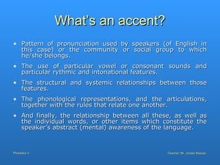 What’s an accent? Pattern of pronunciation used by speakers (of English in this case) or the community or social group to which he/she belongs. The use of particular vowel or consonant sounds and particular rythmic and intonational features. The structural and systemic relationships between those features. The phonological representations, and the articulations, together with the rules that relate one another. And finally, the relationship between all these, as well as the individual words, or other items which constitute the speaker’s abstract (mental) awareness of the language.