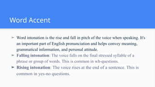 Word Accent
➢ Word intonation is the rise and fall in pitch of the voice when speaking. It's
an important part of English pronunciation and helps convey meaning,
grammatical information, and personal attitude.
➢ Falling intonation: The voice falls on the final stressed syllable of a
phrase or group of words. This is common in wh-questions.
➢ Rising intonation: The voice rises at the end of a sentence. This is
common in yes-no questions.
 