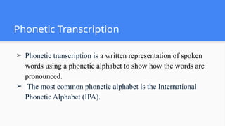 Phonetic Transcription
➢ Phonetic transcription is a written representation of spoken
words using a phonetic alphabet to show how the words are
pronounced.
➢ The most common phonetic alphabet is the International
Phonetic Alphabet (IPA).
 