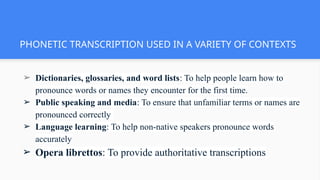 PHONETIC TRANSCRIPTION USED IN A VARIETY OF CONTEXTS
➢ Dictionaries, glossaries, and word lists: To help people learn how to
pronounce words or names they encounter for the first time.
➢ Public speaking and media: To ensure that unfamiliar terms or names are
pronounced correctly
➢ Language learning: To help non-native speakers pronounce words
accurately
➢ Opera librettos: To provide authoritative transcriptions
 