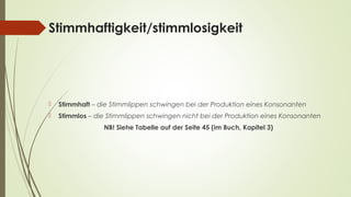 Stimmhaftigkeit/stimmlosigkeit 
 Stimmhaft – die Stimmlippen schwingen bei der Produktion eines Konsonanten 
 Stimmlos – die Stimmlippen schwingen nicht bei der Produktion eines Konsonanten 
NB! Siehe Tabelle auf der Seite 45 (im Buch, Kapitel 3) 
 
