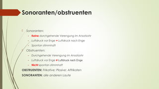 Sonoranten/obstruenten 
 Sonoranten: 
- Keine durchgehende Verengung im Ansatzohr 
- Luftdruck vor Enge = Luftdruck nach Enge 
- Spontan stimmhaft 
 Obstruenten: 
- Durchgehende Verengung im Ansatzohr 
- Luftdruck vor Enge ≠ Luftdruck nach Enge 
- Nicht spontan stimmhaft 
OBSTRUENTEN: Frikative; Plosive; Affrikaten 
SONORANTEN: alle anderen Laute 
 