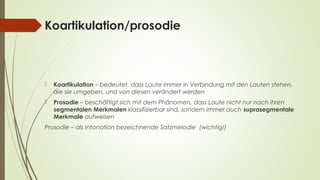Koartikulation/prosodie 
 Koartikulation – bedeutet, dass Laute immer in Verbindung mit den Lauten stehen, 
die sie umgeben, und von diesen verändert werden 
 Prosodie – beschäftigt sich mit dem Phänomen, dass Laute nicht nur nach ihren 
segmentalen Merkmalen klassifizierbar sind, sondern immer auch suprasegmentale 
Merkmale aufweisen 
Prosodie – als Intonation bezeichnende Satzmelodie (wichtig!) 
 
