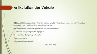 Artikulation der Vokale 
VOKALE (Öffnungslaute) – Ausatemstrom wird im Ansatzohr nicht durch Verschluss 
oder Reibung gehemmt → stimmhafte Laute 
Hauptmerkmale, die die Eigenart der Vokale bestimmen: 
1.Vertikale Zungenlage/Öffnungsgrad 
2.Horizontale Zungenlage/Klangfarbe 
3.Lippenrundung 
4.Gespannt/ungespannt 
kurz oder lang 
 