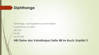 Diphthonge 
Diphthonge – ein Doppellaut aus zwei Vokalen 
Im Deutschen vor allem: 
au [ao] 
ei [ai] 
eu äu [oe] 
NB! Siehe das Vokaltrapez Seite 48 im Buch; Kapitel 3 
 