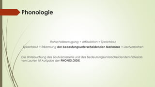 Phonologie 
Rohschallerzeugung + Artikulation = Sprachlaut 
Sprachlaut + Erkennung der bedeutungsunterscheidenden Merkmale = Lautverstehen 
Die Untersuchung des Lautverstehens und des bedeutungsunterscheidenden Potezials 
von Lauten ist Aufgabe der PHONOLOGIE. 
 