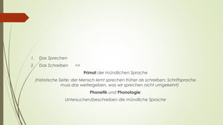 1. Das Sprechen 
2. Das Schreiben => 
Primat der mündlichen Sprache 
(historische Seite; der Mensch lernt sprechen früher als schreiben; Schriftsprache 
muss das weitergeben, was wir sprechen nicht umgekehrt) 
Phonetik und Phonologie: 
Untersuchen/beschreiben die mündliche Sprache 
 