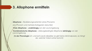3. Allophone ermitteln 
Allophone – Realisierungsvarianten eines Phonems 
(ein Phonem und mehrere Kategorien darunter) 
Freie Allophone – unabhängig von der Lautumgebung 
Kombinatorische Allophone – stellungsbedingte Allophone abhängig von der 
Lautumgebung 
(In der Phonologie ich- und ach-Laute dieselbe; es gibt keine Minimalpaare, es hängt 
ab, welcher Vokal vorher kommt) 
 
